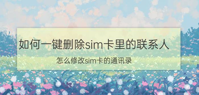 如何一键删除sim卡里的联系人 怎么修改sim卡的通讯录？